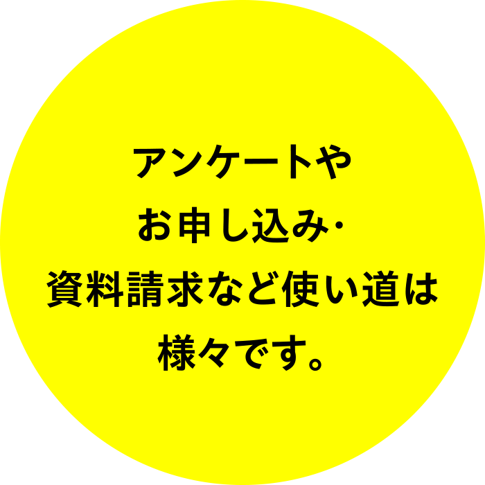 アンケートやお申し込み・資料請求など使い道は様々です。