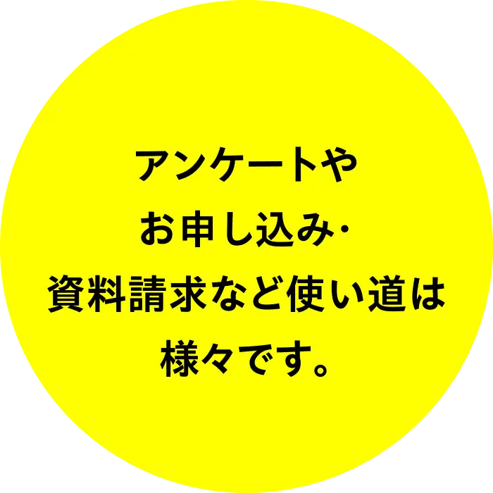 アンケートやお申し込み・資料請求など使い道は様々です。